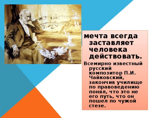 мечта всегда заставляет человека действовать. Всемирно известный русский композитор П.И. Чайковский, закончив училище по правоведению понял, что это не его путь, что он пошел по чужой стезе. 