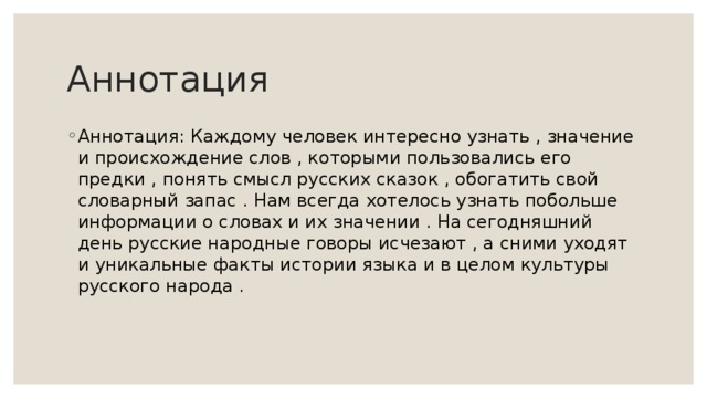 Аннотация Аннотация: Каждому человек интересно узнать , значение и происхождение слов , которыми пользовались его предки , понять смысл русских сказок , обогатить свой словарный запас . Нам всегда хотелось узнать побольше информации о словах и их значении . На сегодняшний день русские народные говоры исчезают , а сними уходят и уникальные факты истории языка и в целом культуры русского народа . 