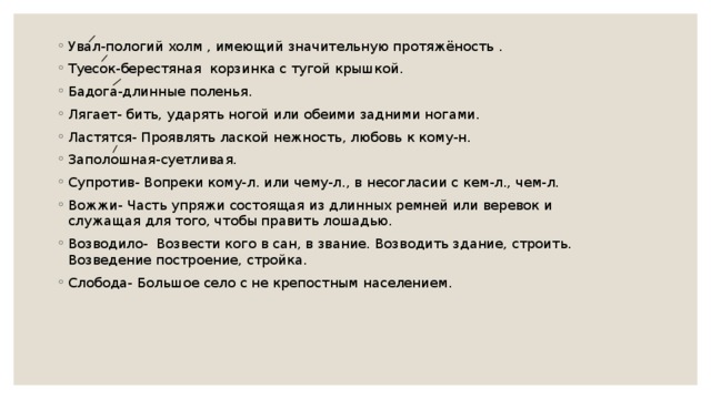 Увал-пологий холм , имеющий значительную протяжёность . Туесок-берестяная корзинка с тугой крышкой. Бадога-длинные поленья. Лягает- бить, ударять ногой или обеими задними ногами. Ластятся- Проявлять лаской нежность, любовь к кому-н. Заполошная-суетливая. Супротив- Вопреки кому-л. или чему-л., в несогласии с кем-л., чем-л. Вожжи- Часть упряжи состоящая из длинных ремней или веревок и служащая для того, чтобы править лошадью. Возводило-  Возвести кого в сан, в звание. Возводить здание, строить. Возведение построение, стройка. Слобода- Большое село с не крепостным населением.   