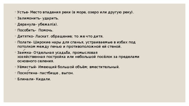 Устье- Место впадения реки (в море, озеро   или другую реку). Залимонить- ударить. Деранула- убежал(а). Пособить-  Помочь. Дитятко- Ласкат. обращение; то же что дитя. Полати- Широкие нары для спанья, устраиваемые в избах под потолком между печью и противоположной ей стеной. Заимка- Отдельная усадьба, промысловая хозяйственная постройка или небольшой посёлок за пределами основного селения. Уёмистый- Имеющий большой объём; вместительный. Поскотина- пастбище , выгон. Блинали- Кидали. 