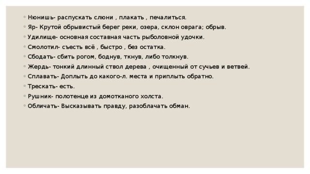 Нюнишь- распускать слюни , плакать , печалиться. Яр- Крутой обрывистый берег реки, озера, склон оврага; обрыв. Удилище- основная составная часть рыболовной удочки. Смолотил- съесть всё , быстро , без остатка. Сбодать- сбить рогом, боднув, ткнув, либо толкнув. Жердь- тонкий длинный ствол дерева , очищенный от сучьев и ветвей. Сплавать- Доплыть до какого-л. места и приплыть обратно. Трескать- есть. Рушник- полотенце из домотканого холста. Обличать- Высказывать правду, разоблачать обман. 
