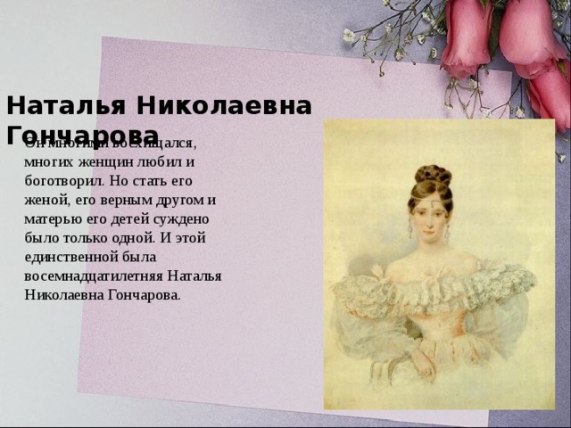 Наталья Николаевна Гончарова Он многими восхищался, многих женщин любил и боготворил. Но стать его женой, его верным другом и матерью его детей суждено было только одной. И этой единственной была восемнадцатилетняя Наталья Николаевна Гончарова.   