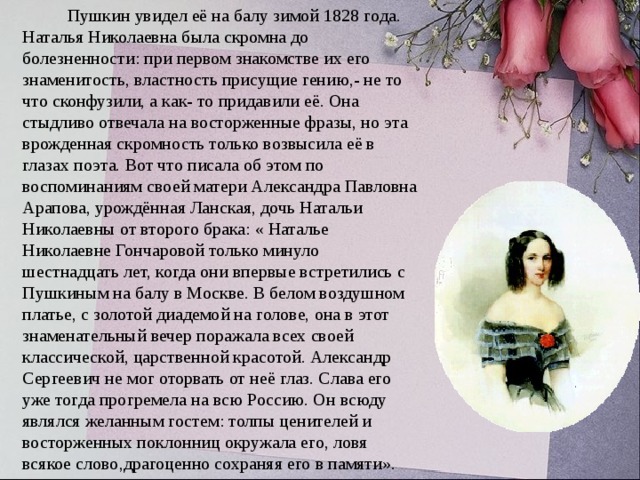           Пушкин увидел её на балу зимой 1828 года. Наталья Николаевна была скромна до болезненности: при первом знакомстве их его знаменитость, властность присущие гению,- не то что сконфузили, а как- то придавили её. Она стыдливо отвечала на восторженные фразы, но эта врожденная скромность только возвысила её в глазах поэта. Вот что писала об этом по воспоминаниям своей матери Александра Павловна Арапова, урождённая Ланская, дочь Натальи Николаевны от второго брака: « Наталье Николаевне Гончаровой только минуло шестнадцать лет, когда они впервые встретились с Пушкиным на балу в Москве. В белом воздушном платье, с золотой диадемой на голове, она в этот знаменательный вечер поражала всех своей классической, царственной красотой. Александр Сергеевич не мог оторвать от неё глаз. Слава его уже тогда прогремела на всю Россию. Он всюду являлся желанным гостем: толпы ценителей и восторженных поклонниц окружала его, ловя всякое слово,драгоценно сохраняя его в памяти». 