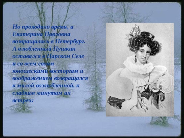 Но проходило время, и Екатерина Павловна возвращалась в Петербург. А влюбленный Пушкин оставался в Царском Селе и со всем своим юношескими восторгам и воображением возвращался к милой возлюбленной, к сладким минутам их встреч:    
