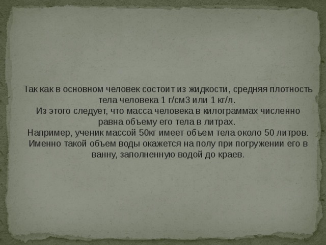Так как в основном человек состоит из жидкости, средняя плотность тела человека 1 г/см3 или 1 кг/л. Из этого следует, что масса человека в килограммах численно равна объему его тела в литрах. Например, ученик массой 50кг имеет объем тела около 50 литров. Именно такой объем воды окажется на полу при погружении его в ванну, заполненную водой до краев. 