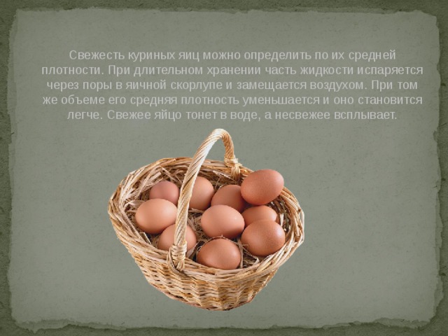 Свежесть куриных яиц можно определить по их средней плотности. При длительном хранении часть жидкости испаряется через поры в яичной скорлупе и замещается воздухом. При том же объеме его средняя плотность уменьшается и оно становится легче. Свежее яйцо тонет в воде, а несвежее всплывает. 
