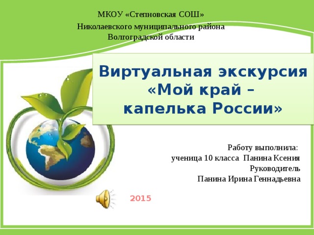 МКОУ «Степновская СОШ» Николаевского муниципального района Волгоградской области Виртуальная экскурсия «Мой край –  капелька России» Работу выполнила: ученица 10 класса Панина Ксения Руководитель  Панина Ирина Геннадьевна 2015 