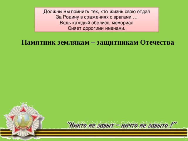 Должны мы помнить тех, кто жизнь свою отдал  За Родину в сражениях с врагами …  Ведь каждый обелиск, мемориал  Сияет дорогими именами. Памятник землякам – защитникам Отечества 