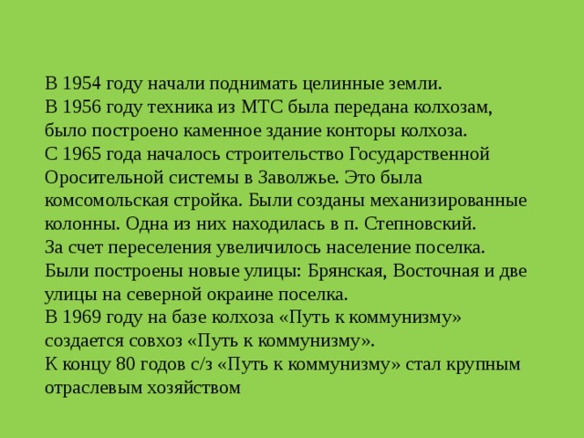 В 1954 году начали поднимать целинные земли.  В 1956 году техника из МТС была передана колхозам, было построено каменное здание конторы колхоза.  С 1965 года началось строительство Государственной Оросительной системы в Заволжье. Это была комсомольская стройка. Были созданы механизированные колонны. Одна из них находилась в п. Степновский.  За счет переселения увеличилось население поселка. Были построены новые улицы: Брянская, Восточная и две улицы на северной окраине поселка. В 1969 году на базе колхоза «Путь к коммунизму» создается совхоз «Путь к коммунизму».  К концу 80 годов с/з «Путь к коммунизму» стал крупным отраслевым хозяйством 