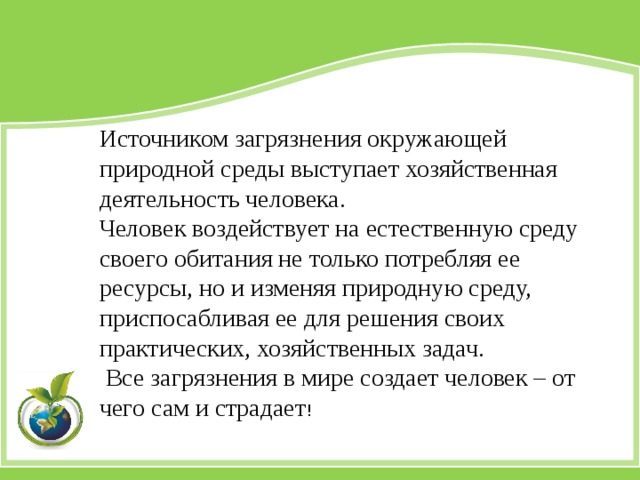 Источником загрязнения окружающей природной среды выступает хозяйственная деятельность человека. Человек воздействует на естественную среду своего обитания не только потребляя ее ресурсы, но и изменяя природную среду, приспосабливая ее для решения своих практических, хозяйственных задач.  Все загрязнения в мире создает человек – от чего сам и страдает ! 