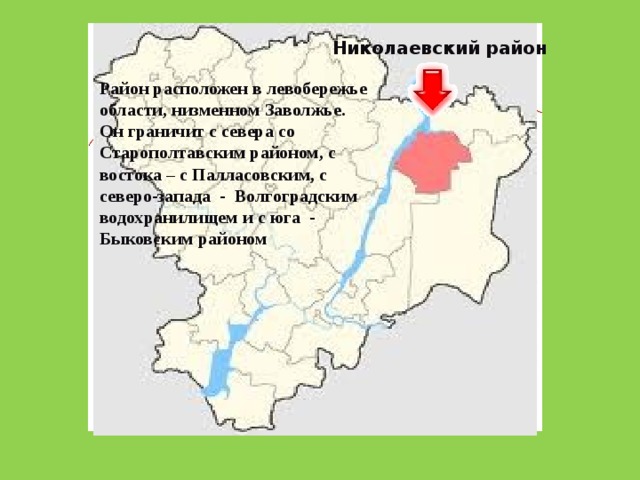Николаевский район Район расположен в левобережье области, низменном Заволжье. Он граничит с севера со Старополтавским районом, с востока – с Палласовским, с северо-запада - Волгоградским водохранилищем и с юга - Быковским районом 