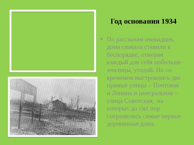 Год основания 1934 По рассказам очевидцев, дома сначала ставили в беспорядке, отмеряя каждый для себя побольше землицы, угодий. Но со временем выстроились две прямые улицы – Почтовая и Ленина и центральная – улица Советская, на которых до сих пор сохранились самые первые деревянные дома. 