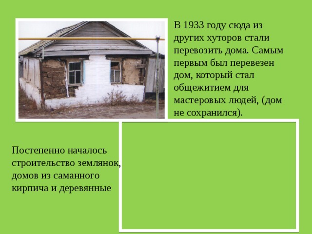 В 1933 году сюда из других хуторов стали перевозить дома. Самым первым был перевезен дом, который стал общежитием для мастеровых людей, (дом не сохранился). Постепенно началось строительство землянок, домов из саманного кирпича и деревянные 