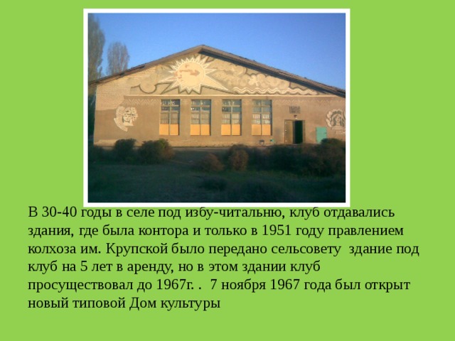 В 30-40 годы в селе под избу-читальню, клуб отдавались здания, где была контора и только в 1951 году правлением колхоза им. Крупской было передано сельсовету здание под клуб на 5 лет в аренду, но в этом здании клуб просуществовал до 1967г. . 7 ноября 1967 года был открыт новый типовой Дом культуры 