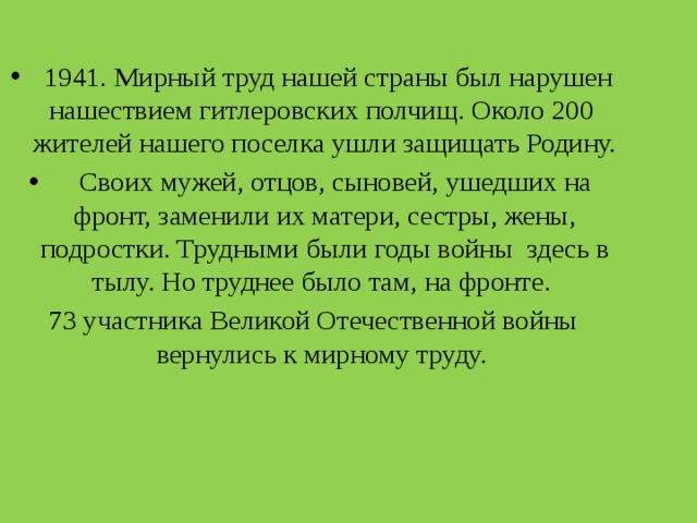  1941. Мирный труд нашей страны был нарушен нашествием гитлеровских полчищ. Около 200 жителей нашего поселка ушли защищать Родину.  Своих мужей, отцов, сыновей, ушедших на фронт, заменили их матери, сестры, жены, подростки. Трудными были годы войны здесь в тылу. Но труднее было там, на фронте. 73 участника Великой Отечественной войны вернулись к мирному труду. 