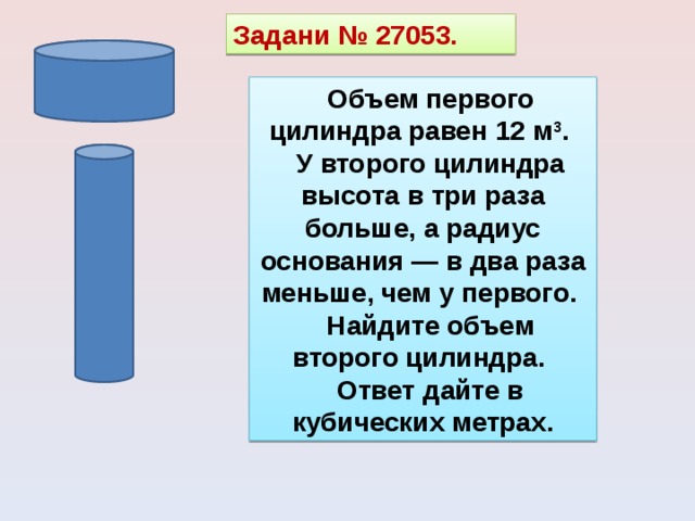 Задани № 27053. Объем первого цилиндра равен 12 м 3 . У второго цилиндра высота в три раза больше, а радиус основания — в два раза меньше, чем у первого. Найдите объем второго цилиндра. Ответ дайте в кубических метрах. 