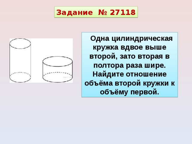 Задание  № 27118 Одна цилиндрическая кружка вдвое выше второй, зато вторая в полтора раза шире. Найдите отношение объёма второй кружки к объёму первой. 