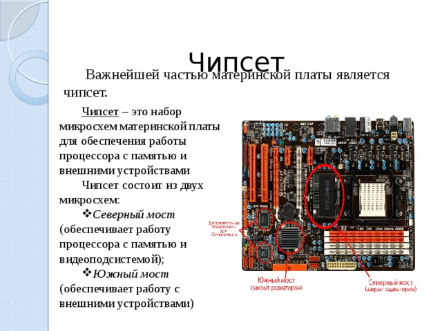  Чипсет Важнейшей частью материнской платы является чипсет. Чипсет – это набор микросхем материнской платы для обеспечения работы процессора с памятью и внешними устройствами Чипсет состоит из двух микросхем: Северный мост (обеспечивает работу процессора с памятью и видеоподсистемой); Южный мост (обеспечивает работу с внешними устройствами) 