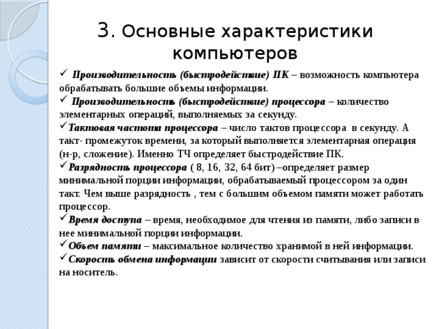 3.  Основные характеристики компьютеров  Производительность (быстродействие) ПК – возможность компьютера обрабатывать большие объемы информации.  Производительность (быстродействие) процессора – количество элементарных операций, выполняемых за секунду. Тактовая частота процессора – число тактов процессора в секунду. А такт- промежуток времени, за который выполняется элементарная операция (н-р, сложение). Именно ТЧ определяет быстродействие ПК. Разрядность  процессора ( 8, 16, 32, 64 бит) –определяет размер минимальной порции информации, обрабатываемый процессором за один такт. Чем выше разрядность , тем с большим объемом памяти может работать процессор. Время доступа – время, необходимое для чтения из памяти, либо записи в нее минимальной порции информации. Объем памяти – максимальное количество хранимой в ней информации. Скорость  обмена  информации зависит от скорости считывания или записи на носитель. 