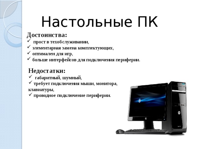 Настольные ПК Достоинства:  прост в техобслуживании,  элементарная замена комплектующих,  оптимален для игр,  больше интерфейсов для подключения периферии. Недостатки:  габаритный, шумный,  требует подключения мыши, монитора, клавиатуры,  проводное подключение периферии.  