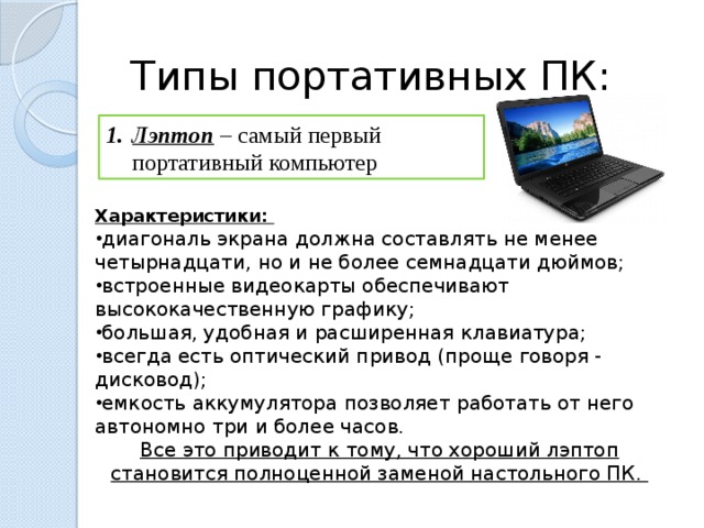 Типы портативных ПК: Лэптоп – самый первый портативный компьютер Характеристики: диагональ экрана должна составлять не менее четырнадцати, но и не более семнадцати дюймов; встроенные видеокарты обеспечивают высококачественную графику; большая, удобная и расширенная клавиатура; всегда есть оптический привод (проще говоря - дисковод); емкость аккумулятора позволяет работать от него автономно три и более часов. Все это приводит к тому, что хороший лэптоп становится полноценной заменой настольного ПК.  