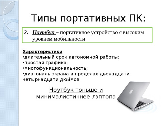 Типы портативных ПК: Ноутбук – портативное устройство с высоким уровнем мобильности Характеристики : длительный срок автономной работы; простая графика; многофункциональность; диагональ экрана в пределах двенадцати-четырнадцати дюймов. Ноутбук тоньше и минималистичнее лэптопа  