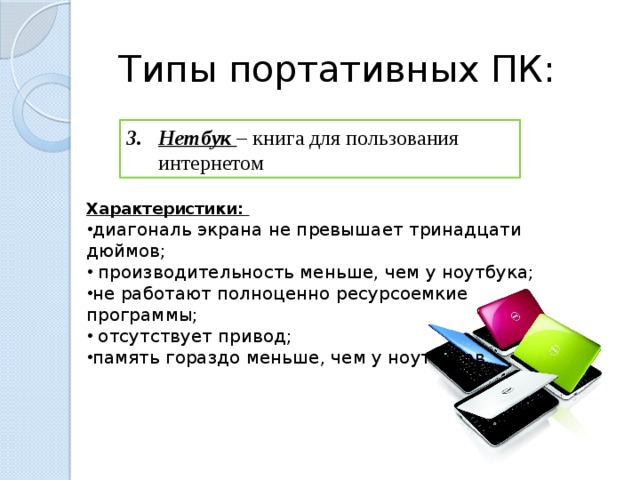 Типы портативных ПК: Нетбук – книга для пользования интернетом Характеристики: диагональ экрана не превышает тринадцати дюймов;  производительность меньше, чем у ноутбука; не работают полноценно ресурсоемкие программы;  отсутствует привод; память гораздо меньше, чем у ноутбуков.  
