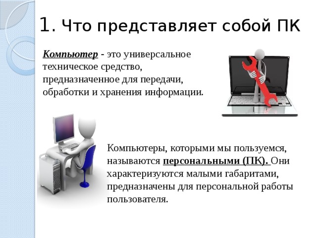 1.  Что представляет собой ПК Компьютер  - это универсальное техническое средство, предназначенное для передачи, обработки и хранения информации. Компьютеры, которыми мы пользуемся, называются персональными (ПК). Они характеризуются малыми габаритами, предназначены для персональной работы пользователя. 