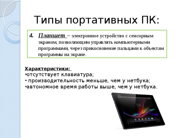 Типы портативных ПК: Планшет – электронное устройство с сенсорным экраном, позволяющим управлять компьютерными программами, через прикосновение пальцами к объектам программы на экране. Характеристики: отсутствует клавиатура;  производительность меньше, чем у нетбука; автономное время работы выше, чем у нетбука.  