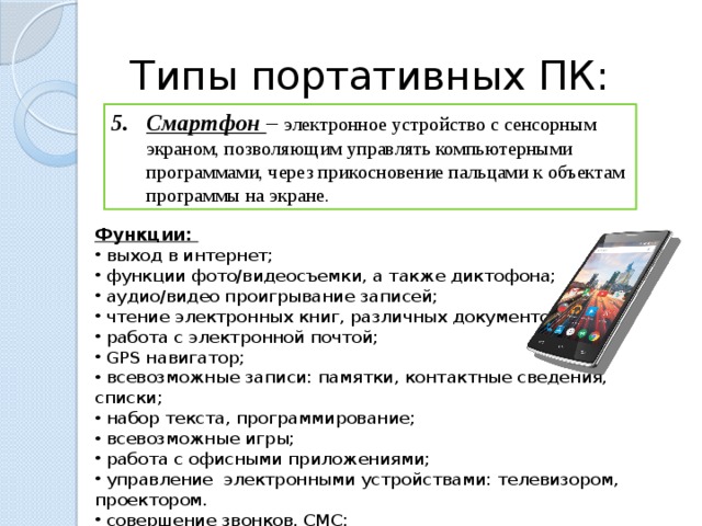 Типы портативных ПК: Смартфон – электронное устройство с сенсорным экраном, позволяющим управлять компьютерными программами, через прикосновение пальцами к объектам программы на экране. Функции:  выход в интернет;  функции фото/видеосъемки, а также диктофона;  аудио/видео проигрывание записей;  чтение электронных книг, различных документов;  работа с электронной почтой;  GPS навигатор;  всевозможные записи: памятки, контактные сведения, списки;  набор текста, программирование;  всевозможные игры;  работа с офисными приложениями;  управление электронными устройствами: телевизором, проектором.  совершение звонков, СМС;  остановка других программ.  
