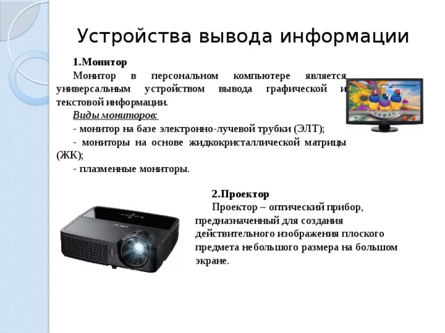 Устройства вывода информации Монитор Монитор в персональном компьютере является универсальным устройством вывода графической и текстовой информации.  Виды мониторов: - монитор на базе электронно-лучевой трубки (ЭЛТ); - мониторы на основе жидкокристаллической матрицы (ЖК); - плазменные мониторы. Проектор Проектор – оптический прибор, предназначенный для создания действительного изображения плоского предмета небольшого размера на большом экране. 23 