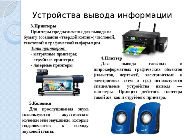 Устройства вывода информации Принтеры Принтеры предназначены для вывода на бумагу (создания «твердой копии») числовой, текстовой и графической информации. Типы принтеров: - матричные принтеры; - струйные принтеры; - лазерные принтеры. Плоттер Для вывода сложных и широкоформатных графических объектов (плакатов, чертежей, электрических и электронных схем и пр.) используются специальные устройства вывода — плоттеры. Принцип действия плоттера такой же, как и струйного принтера. Колонки Для прослушивания звука используются акустические колонки или наушники, которые подключаются к выходу звуковой платы. 23 