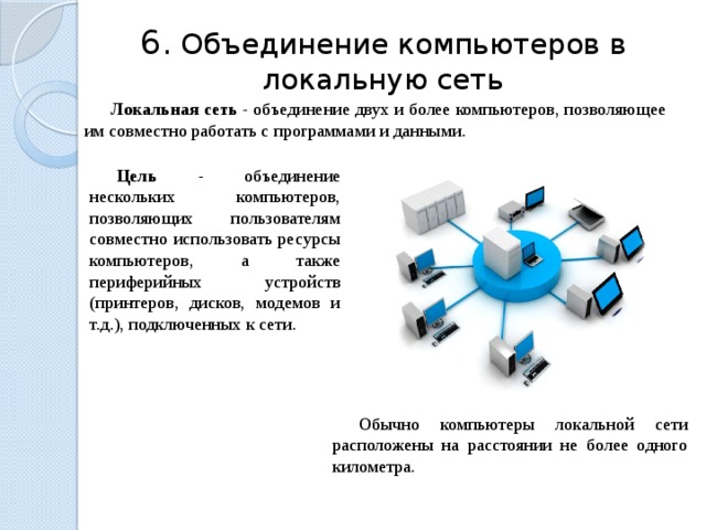 6.  Объединение компьютеров в локальную сеть Локальная сеть - объединение двух и более компьютеров, позволяющее им совместно работать с программами и данными. Цель -  объединение нескольких компьютеров, позволяющих пользователям совместно использовать ресурсы компьютеров, а также периферийных устройств (принтеров, дисков, модемов и т.д.), подключенных к сети. Обычно компьютеры локальной сети расположены на расстоянии не более одного километра. 23 
