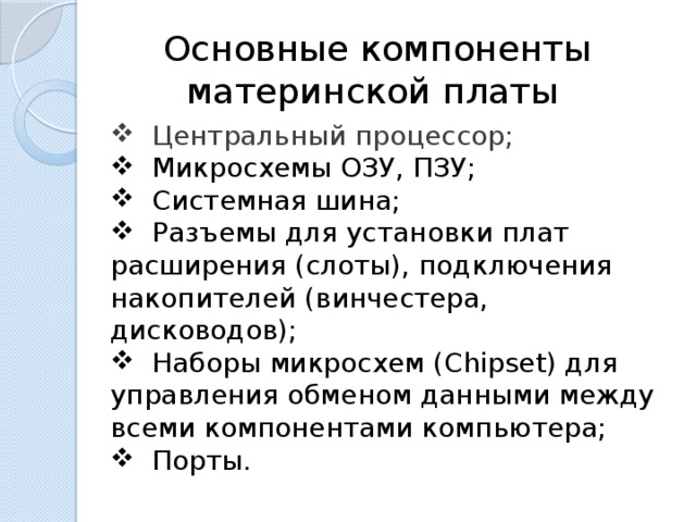  Основные компоненты материнской платы  Центральный процессор;  Микросхемы ОЗУ, ПЗУ;  Системная шина;  Разъемы для установки плат расширения (слоты), подключения накопителей (винчестера, дисководов);  Наборы микросхем (Chipset) для управления обменом данными между всеми компонентами компьютера;  Порты. 