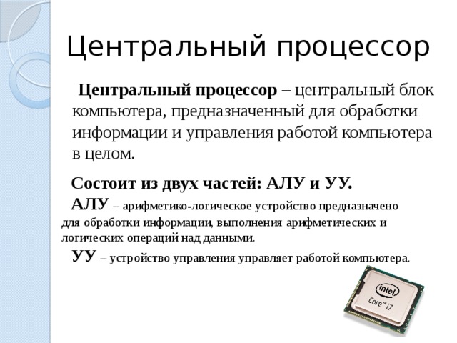  Центральный процессор  Центральный процессор – центральный блок компьютера, предназначенный для обработки информации и управления работой компьютера в целом. Состоит из двух частей: АЛУ и УУ. АЛУ – арифметико-логическое устройство предназначено для обработки информации, выполнения арифметических и логических операций над данными. УУ – устройство управления управляет работой компьютера. 