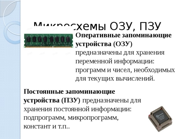  Микросхемы ОЗУ, ПЗУ Оперативные запоминающие устройства (ОЗУ) предназначены для хранения переменной информации: программ и чисел, необходимых для текущих вычислений.  Постоянные запоминающие устройства (ПЗУ) предназначены для хранения постоянной информации: подпрограмм, микропрограмм, констант и т.п..  