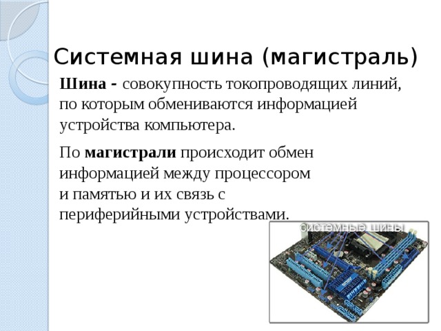  Системная шина (магистраль) Шина - совокупность токопроводящих линий, по которым обмениваются информацией устройства компьютера. По магистрали происходит обмен информацией между процессором и памятью и их связь с периферийными устройствами. 