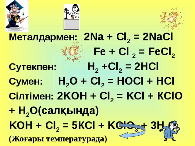 Металдармен:  2Na + Cl 2 = 2NaCl  Fe + Cl 2 = FeCl 2  Сутекпен:   H 2 +Cl 2 = 2HCl C умен:    H 2 O + Cl 2 = HOCl + HCl Сілтімен: 2 K OH + Cl 2 = K Cl + КClO + H 2 O(салқында) K OH + Cl 2 =  5К Cl + KClO 3 + 3H 2 O (Жоғары температурада)