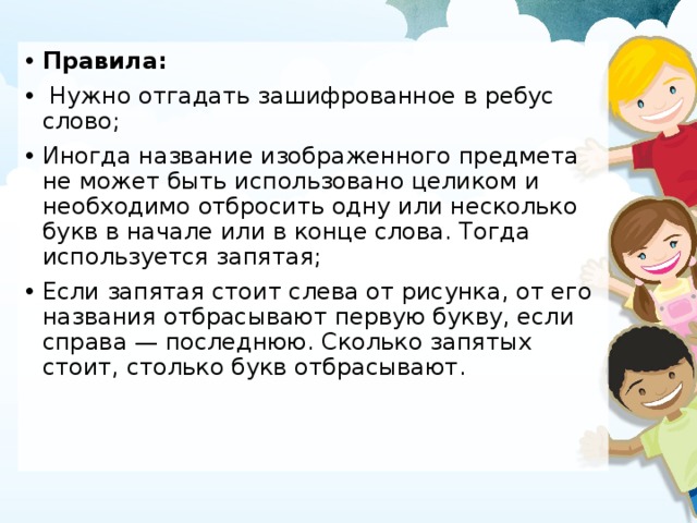 Правила:  Нужно отгадать зашифрованное в ребус слово; Иногда название изображенного предмета не может быть использовано целиком и необходимо отбросить одну или несколько букв в начале или в конце слова. Тогда используется запятая; Если запятая стоит слева от рисунка, от его названия отбрасывают первую букву, если справа — последнюю. Сколько запятых стоит, столько букв отбрасывают . 