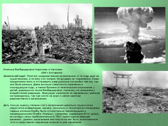 Атомные бомбардировки Хиросимы и Нагасаки (1945 г. 6 и 9 августа) Экологический ущерб : Понятия «радиоактивное загрязнение» в те годы ещё не существовало, и потому этот вопрос тогда даже не поднимался. Люди продолжили жить и отстраивать разрушенные постройки там же, где они были раньше. Даже высокую смертность населения в последующие годы, а также болезни и генетические отклонения у детей, родившихся после бомбардировок, поначалу не связывали с воздействием радиации. Эвакуация населения из заражённых районов не проводилась, так как никто не знал о самом наличии радиоактивного загрязнения. Дать точную оценку степени этого загрязнения довольно трудно из-за недостатка информации, однако, поскольку в техническом отношении первые атомные бомбы были относительно маломощными и несовершенными (бомба «Малыш», например, содержала 64 кг урана, из которых лишь приблизительно в 700 г происходила реакция деления), уровень загрязнения местности не мог быть значительным, хотя и представлял серьёзную опасность для населения. 