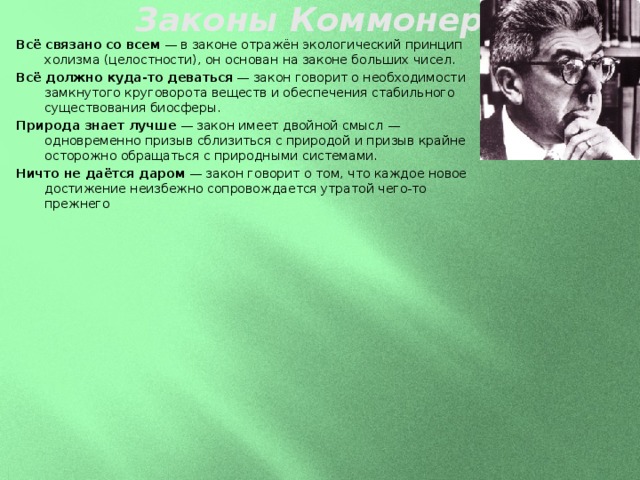 Законы Коммонера   Всё связано со всем  — в законе отражён экологический принцип холизма (целостности), он основан на законе больших чисел. Всё должно куда-то деваться  — закон говорит о необходимости замкнутого круговорота веществ и обеспечения стабильного существования биосферы. Природа знает лучше  — закон имеет двойной смысл — одновременно призыв сблизиться с природой и призыв крайне осторожно обращаться с природными системами. Ничто не даётся даром  — закон говорит о том, что каждое новое достижение неизбежно сопровождается утратой чего-то прежнего   