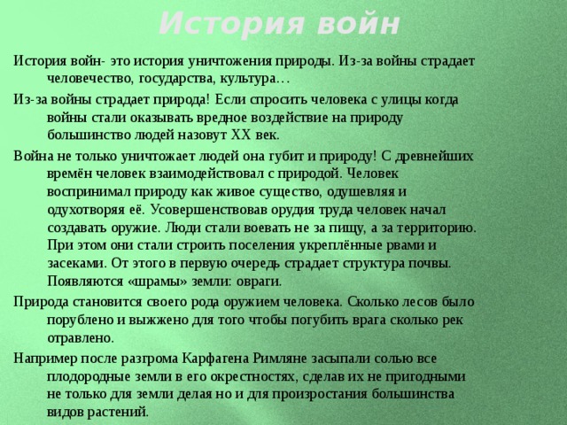 История войн История войн- это история уничтожения природы. Из-за войны страдает человечество, государства, культура… Из-за войны страдает природа! Если спросить человека с улицы когда войны стали оказывать вредное воздействие на природу большинство людей назовут XX век. Война не только уничтожает людей она губит и природу! С древнейших времён человек взаимодействовал с природой. Человек воспринимал природу как живое существо, одушевляя и одухотворяя её. Усовершенствовав орудия труда человек начал создавать оружие. Люди стали воевать не за пищу, а за территорию. При этом они стали строить поселения укреплённые рвами и засеками. От этого в первую очередь страдает структура почвы. Появляются «шрамы» земли: овраги. Природа становится своего рода оружием человека. Сколько лесов было порублено и выжжено для того чтобы погубить врага сколько рек отравлено. Например после разгрома Карфагена Римляне засыпали солью все плодородные земли в его окрестностях, сделав их не пригодными не только для земли делая но и для произростания большинства видов растений. 