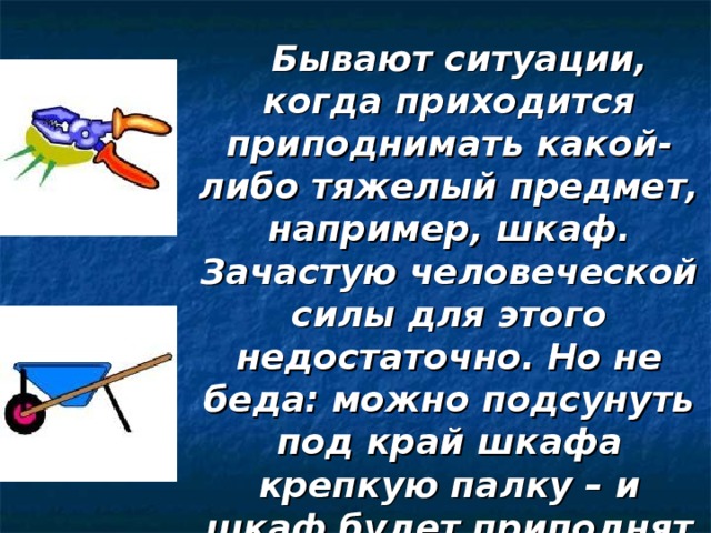 Бывают ситуации, когда приходится приподнимать какой-либо тяжелый предмет, например, шкаф. Зачастую человеческой силы для этого недостаточно. Но не беда: можно подсунуть под край шкафа крепкую палку – и шкаф будет приподнят без особого труда. 