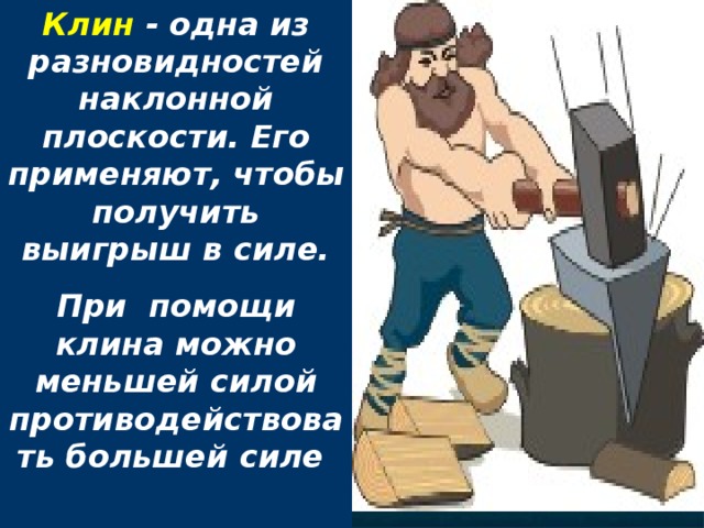 Клин - одна из разновидностей наклонной плоскости. Его применяют, чтобы получить выигрыш в силе. При помощи клина можно меньшей силой противодействовать большей силе  