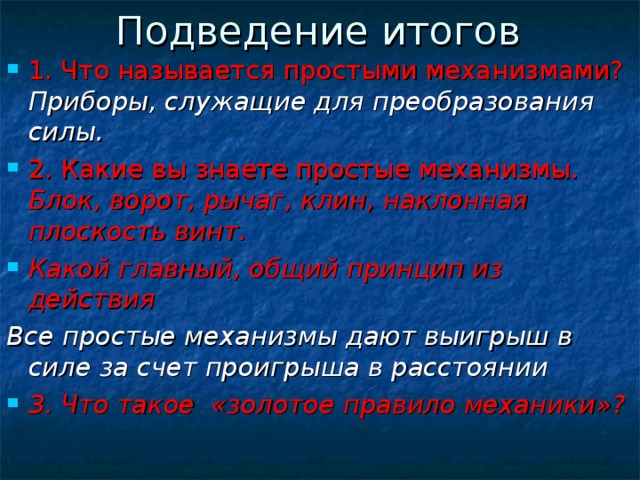 Подведение итогов 1. Что называется простыми механизмами? Приборы, служащие для преобразования силы. 2. Какие вы знаете простые механизмы. Блок, ворот, рычаг, клин, наклонная плоскость винт. Какой главный, общий принцип из действия Все простые механизмы дают выигрыш в силе за счет проигрыша в расстоянии 3. Что такое «золотое правило механики»?    