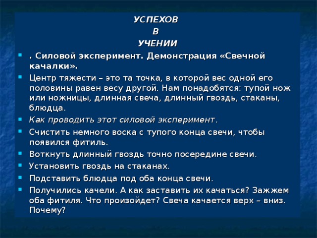 УСПЕХОВ В УЧЕНИИ . Силовой эксперимент. Демонстрация «Свечной качалки». Центр тяжести – это та точка, в которой вес одной его половины равен весу другой. Нам понадобятся: тупой нож или ножницы, длинная свеча, длинный гвоздь, стаканы, блюдца. Как проводить этот силовой эксперимент . Счистить немного воска с тупого конца свечи, чтобы появился фитиль. Воткнуть длинный гвоздь точно посередине свечи. Установить гвоздь на стаканах. Подставить блюдца под оба конца свечи. Получились качели. А как заставить их качаться? Зажжем оба фитиля. Что произойдет? Свеча качается верх – вниз. Почему? 