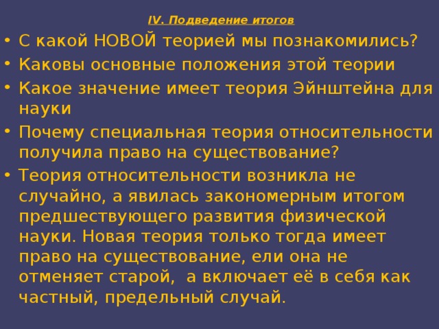  IV. Подведение итогов   С какой НОВОЙ теорией мы познакомились? Каковы основные положения этой теории Какое значение имеет теория Эйнштейна для науки Почему специальная теория относительности получила право на существование? Теория относительности возникла не случайно, а явилась закономерным итогом предшествующего развития физической науки. Новая теория только тогда имеет право на существование, ели она не отменяет старой, а включает её в себя как частный, предельный случай. 