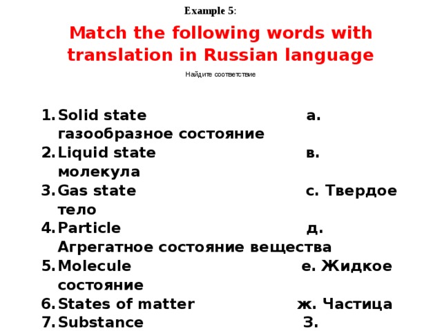 Example 5 : Match the following words with translation in Russian language Найдите соответствие Solid state a. газообразное состояние Liquid state в. молекула Gas state с. Твердое тело Particle д. Агрегатное состояние вещества Molecule е. Жидкое состояние States of matter ж. Частица Substance З. вещество   