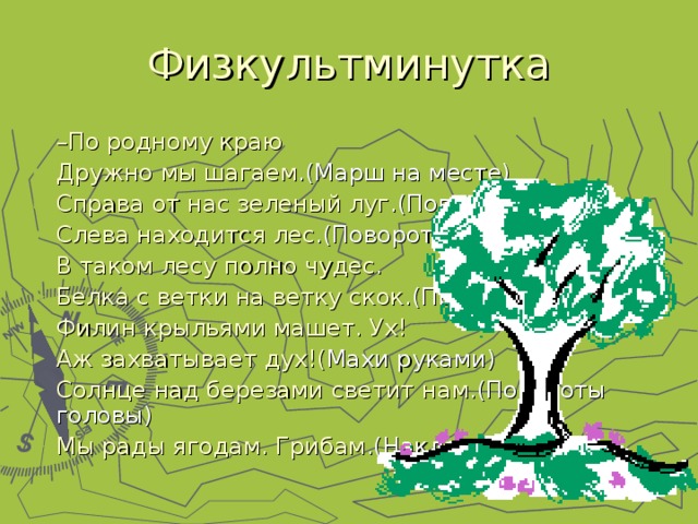 – По родному краю Дружно мы шагаем .(Марш на месте) Справа от нас зеленый луг .(Поворот) Слева находится лес .(Поворот) В таком лесу полно чудес. Белка с ветки на ветку скок .(Прыжки) Филин крыльями машет. Ух! Аж захватывает дух!( Махи руками) Солнце над березами светит нам .(Повороты головы) Мы рады ягодам. Грибам .(Наклоны)  