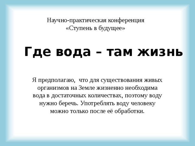 Научно-практическая конференция «Ступень в будущее» Где вода – там жизнь Я предполагаю, что для существования живых организмов на Земле жизненно необходима вода в достаточных количествах, поэтому воду нужно беречь. Употреблять воду человеку можно только после её обработки. 